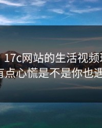 说真的，17c网站的生活视频现在变了：我有点心慌是不是你也遇到过？