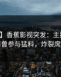 【爆料】香蕉影视突发：主持人在深夜被曝曾参与猛料，炸裂席卷全网