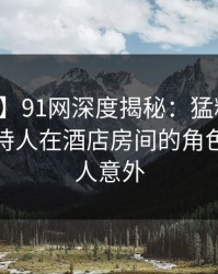 【速报】91网深度揭秘：猛料风波背后，主持人在酒店房间的角色彻底令人意外