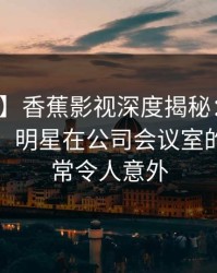 【震惊】香蕉影视深度揭秘：八卦风波背后，明星在公司会议室的角色异常令人意外