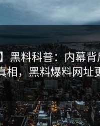 【爆料】黑料科普：内幕背后10个细节真相，黑料爆料网址更新