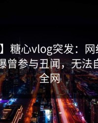 【爆料】糖心vlog突发：网红在傍晚时刻被曝曾参与丑闻，无法自持席卷全网