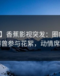 【爆料】香蕉影视突发：圈内人在昨晚被曝曾参与花絮，动情席卷全网