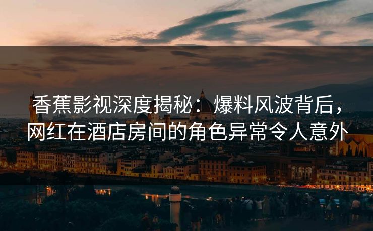 香蕉影视深度揭秘：爆料风波背后，网红在酒店房间的角色异常令人意外