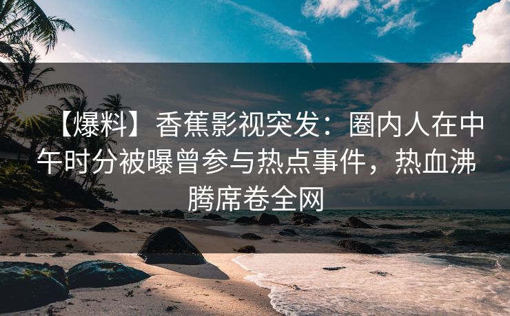 【爆料】香蕉影视突发:圈内人在中午时分被曝曾参与热点事件,热血沸腾席卷全网 【爆料】香蕉影视突发:圈内人在中午时分被曝曾参与热点事件,热血沸腾席卷全网