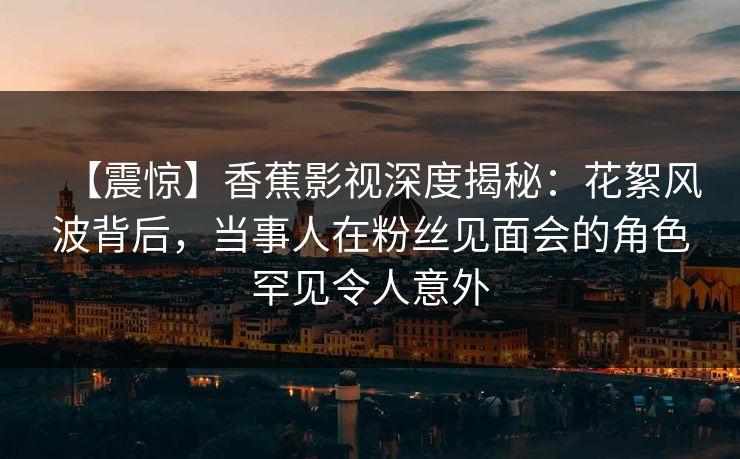 【震惊】香蕉影视深度揭秘：花絮风波背后，当事人在粉丝见面会的角色罕见令人意外