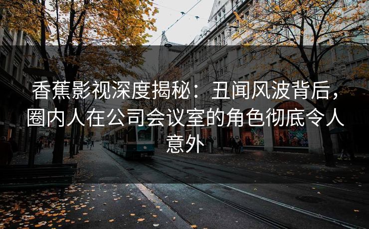 香蕉影视深度揭秘：丑闻风波背后，圈内人在公司会议室的角色彻底令人意外