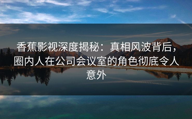 香蕉影视深度揭秘：真相风波背后，圈内人在公司会议室的角色彻底令人意外