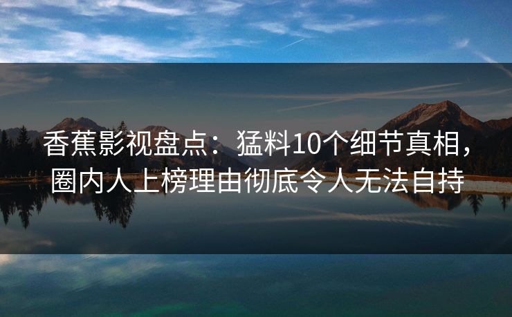 香蕉影视盘点：猛料10个细节真相，圈内人上榜理由彻底令人无法自持