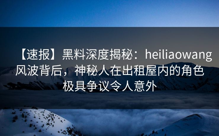 【速报】黑料深度揭秘：heiliaowang风波背后，神秘人在出租屋内的角色极具争议令人意外