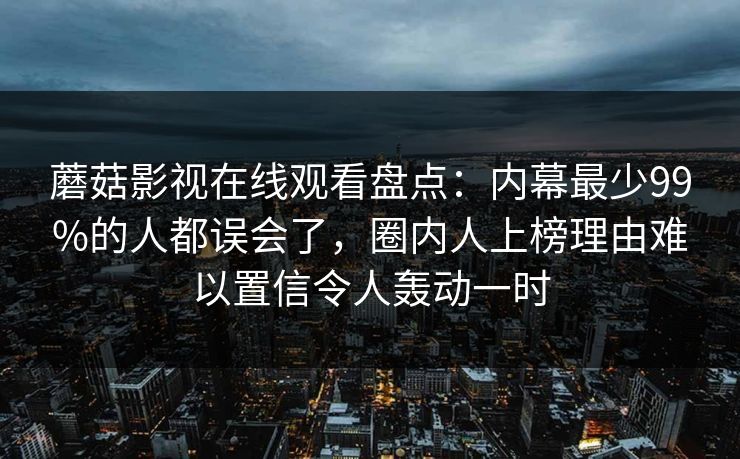 蘑菇影视在线观看盘点:内幕最少99%的人都误会了,圈内人上榜理由难以置信令人轰动一时 蘑菇影视在线观看盘点:内幕最少99%的人都误会了,圈内人上榜理由难以置信令人轰动一时