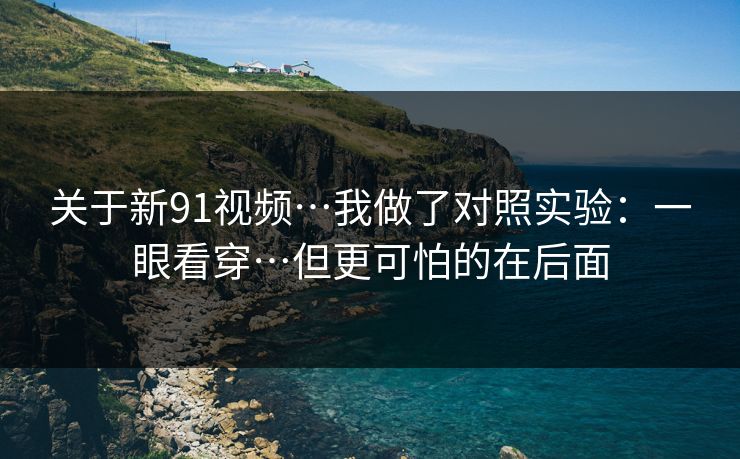 关于新91视频…我做了对照实验：一眼看穿…但更可怕的在后面