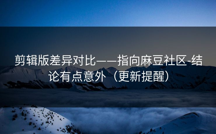 剪辑版差异对比——指向麻豆社区-结论有点意外（更新提醒）