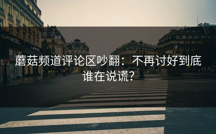 蘑菇频道评论区吵翻：不再讨好到底谁在说谎？