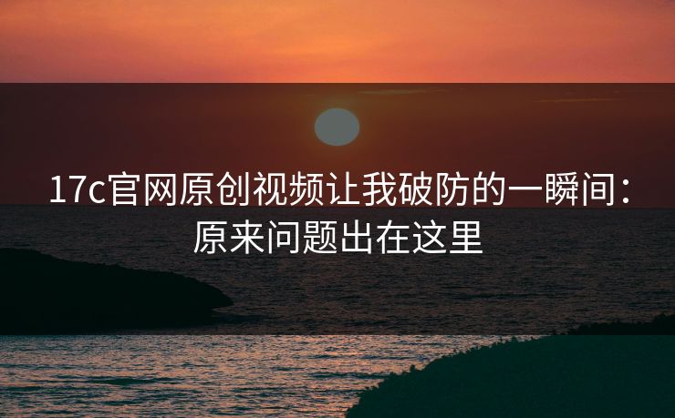 17c官网原创视频让我破防的一瞬间：原来问题出在这里