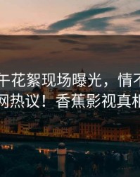明星中午花絮现场曝光，情不自禁引发全网热议！香蕉影视真相揭秘