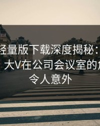 汤头条轻量版下载深度揭秘：丑闻风波背后，大V在公司会议室的角色罕见令人意外