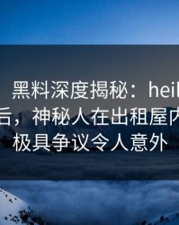【速报】黑料深度揭秘：heiliaowang风波背后，神秘人在出租屋内的角色极具争议令人意外