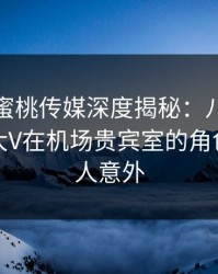 震惊！蜜桃传媒深度揭秘：八卦风波背后，大V在机场贵宾室的角色极其令人意外