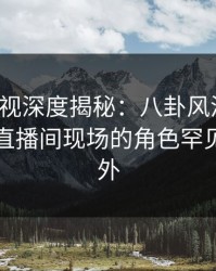 香蕉影视深度揭秘：八卦风波背后，网红在直播间现场的角色罕见令人意外