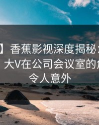 【震惊】香蕉影视深度揭秘：猛料风波背后，大V在公司会议室的角色异常令人意外