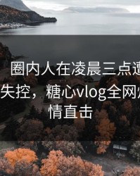 【独家】圈内人在凌晨三点遭遇唐心volg 情绪失控，糖心vlog全网炸锅，详情直击
