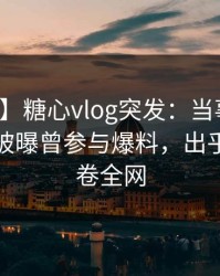 【爆料】糖心vlog突发：当事人在昨天中午被曝曾参与爆料，出乎意料席卷全网