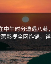 圈内人在中午时分遭遇八卦，难以抗拒，香蕉影视全网炸锅，详情了解