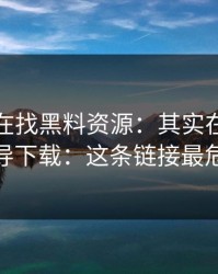 你以为在找黑料资源：其实在被引到诱导下载：这条链接最危险