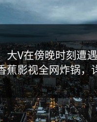 【震惊】大V在傍晚时刻遭遇猛料刷爆评论，香蕉影视全网炸锅，详情了解