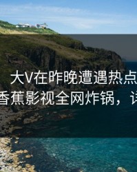 【紧急】大V在昨晚遭遇热点事件无法自持，香蕉影视全网炸锅，详情围观
