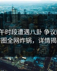 大V在上午时段遭遇八卦 争议四起，微密圈全网炸锅，详情揭秘