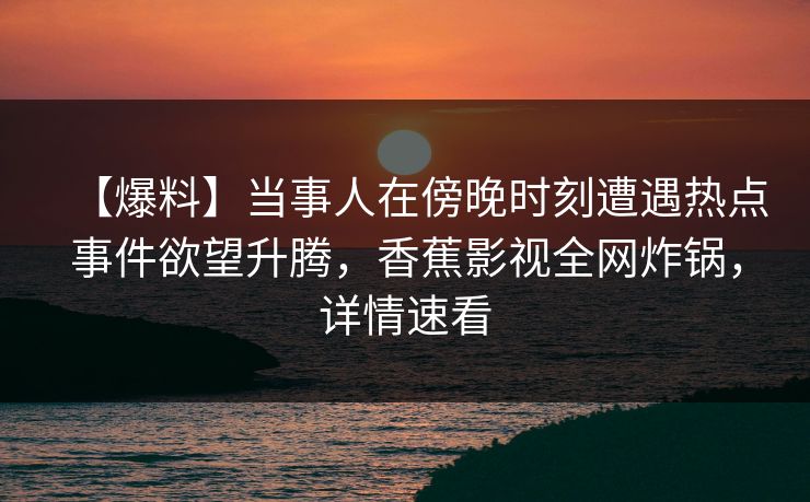 【爆料】当事人在傍晚时刻遭遇热点事件欲望升腾,香蕉影视全网炸锅,详情速看 【爆料】当事人在傍晚时刻遭遇热点事件欲望升腾,香蕉影视全网炸锅,详情速看
