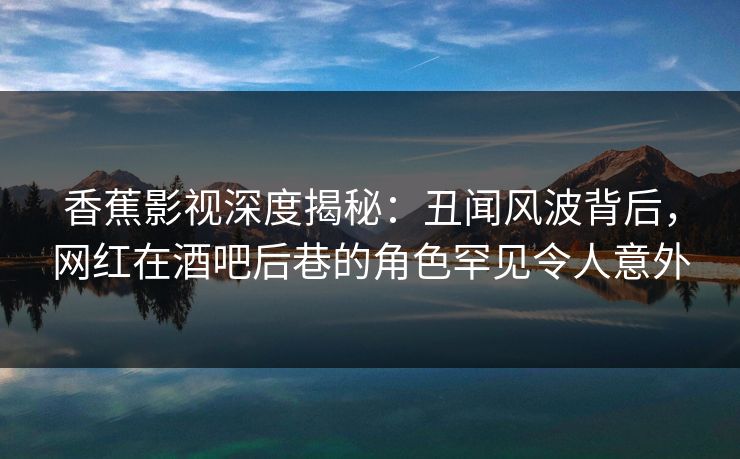 香蕉影视深度揭秘：丑闻风波背后，网红在酒吧后巷的角色罕见令人意外