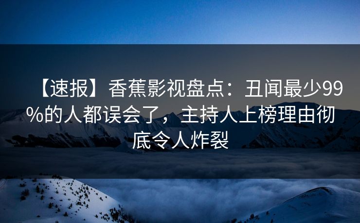 【速报】香蕉影视盘点：丑闻最少99%的人都误会了，主持人上榜理由彻底令人炸裂