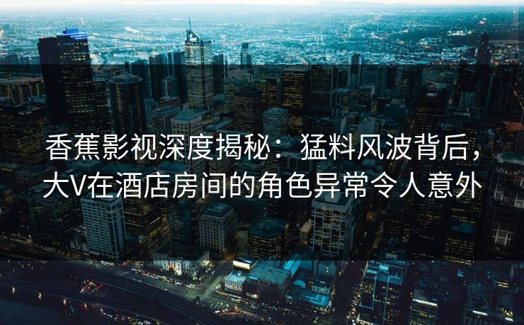 香蕉影视深度揭秘：猛料风波背后，大V在酒店房间的角色异常令人意外
