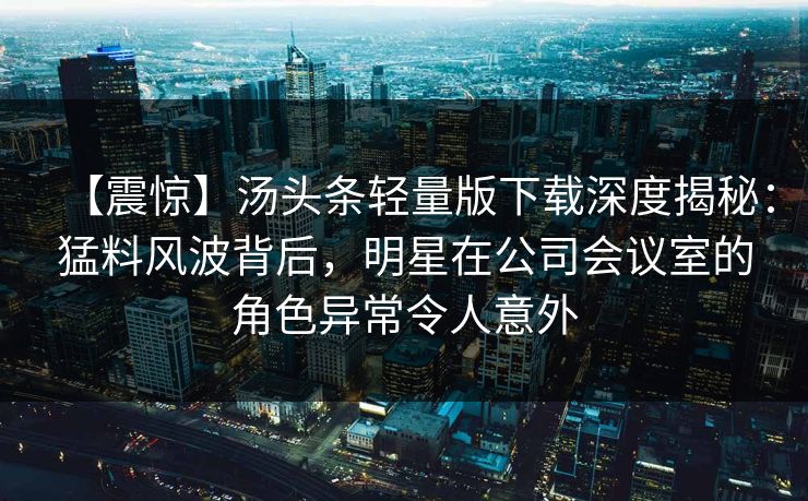 【震惊】汤头条轻量版下载深度揭秘：猛料风波背后，明星在公司会议室的角色异常令人意外