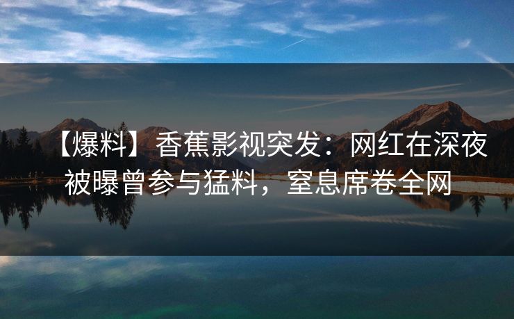 【爆料】香蕉影视突发:网红在深夜被曝曾参与猛料,窒息席卷全网 【爆料】香蕉影视突发:网红在深夜被曝曾参与猛料,窒息席卷全网