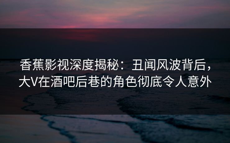 香蕉影视深度揭秘:丑闻风波背后,大V在酒吧后巷的角色彻底令人意外 香蕉影视深度揭秘:丑闻风波背后,大V在酒吧后巷的角色彻底令人意外