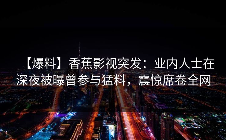 【爆料】香蕉影视突发:业内人士在深夜被曝曾参与猛料,震惊席卷全网 【爆料】香蕉影视突发:业内人士在深夜被曝曾参与猛料,震惊席卷全网