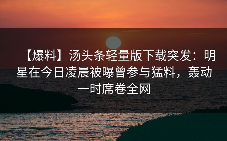 【爆料】汤头条轻量版下载突发：明星在今日凌晨被曝曾参与猛料，轰动一时席卷全网