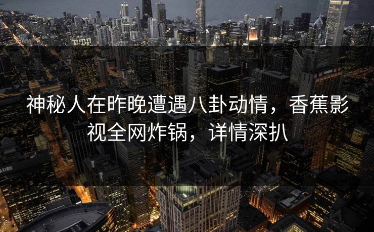 神秘人在昨晚遭遇八卦动情，香蕉影视全网炸锅，详情深扒