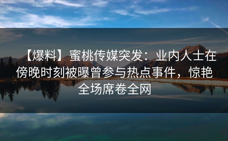【爆料】蜜桃传媒突发:业内人士在傍晚时刻被曝曾参与热点事件,惊艳全场席卷全网 【爆料】蜜桃传媒突发:业内人士在傍晚时刻被曝曾参与热点事件,惊艳全场席卷全网