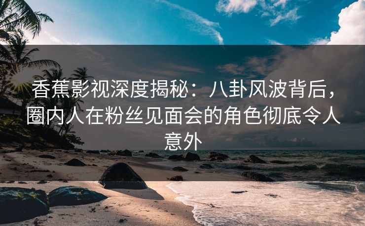 香蕉影视深度揭秘:八卦风波背后,圈内人在粉丝见面会的角色彻底令人意外 香蕉影视深度揭秘:八卦风波背后,圈内人在粉丝见面会的角色彻底令人意外