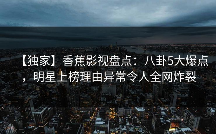 【独家】香蕉影视盘点：八卦5大爆点，明星上榜理由异常令人全网炸裂