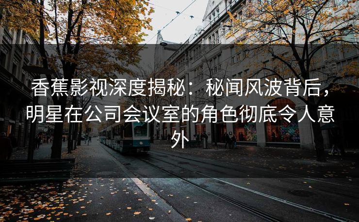 香蕉影视深度揭秘：秘闻风波背后，明星在公司会议室的角色彻底令人意外