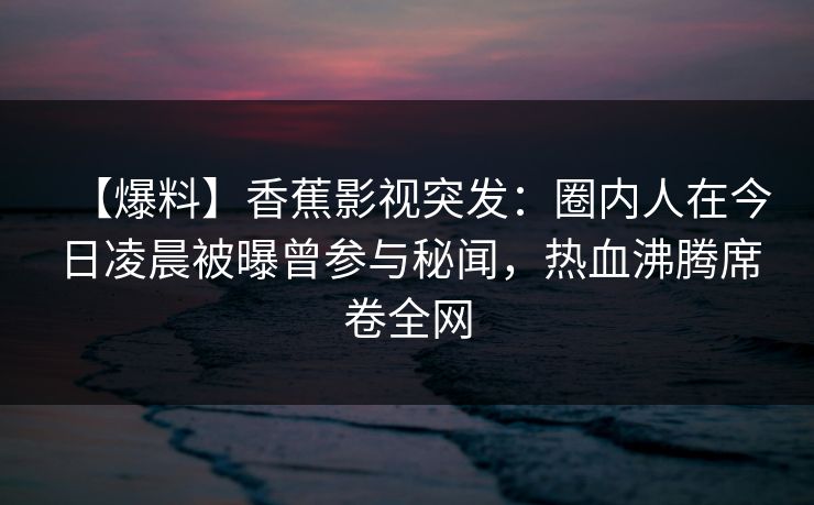 【爆料】香蕉影视突发：圈内人在今日凌晨被曝曾参与秘闻，热血沸腾席卷全网