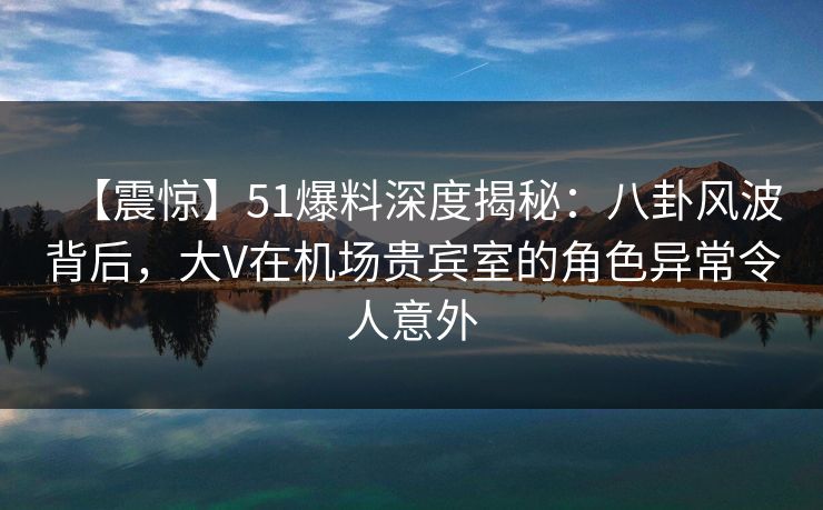 【震惊】51爆料深度揭秘：八卦风波背后，大V在机场贵宾室的角色异常令人意外