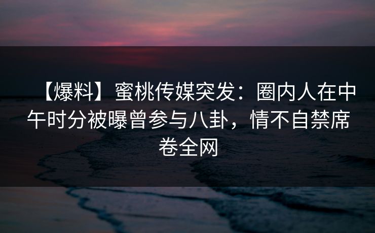 【爆料】蜜桃传媒突发：圈内人在中午时分被曝曾参与八卦，情不自禁席卷全网
