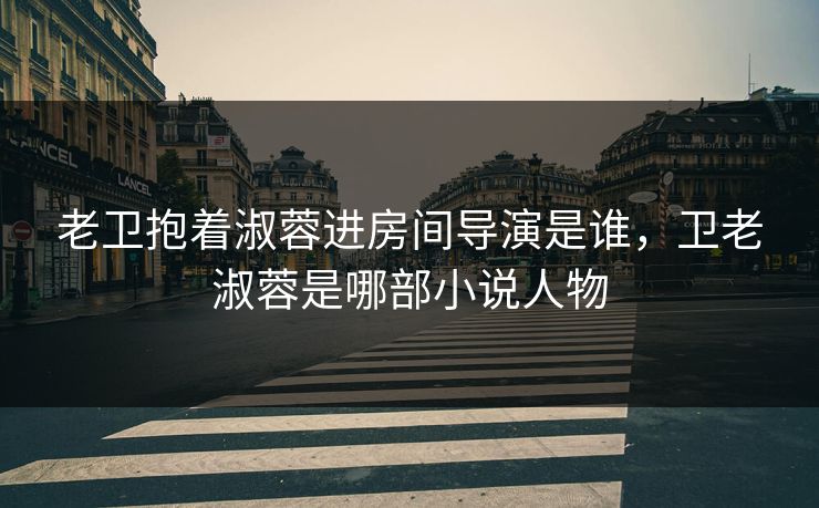 老卫抱着淑蓉进房间导演是谁，卫老淑蓉是哪部小说人物